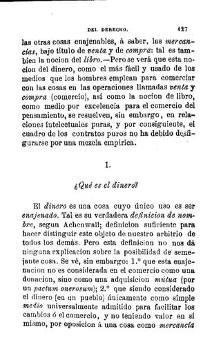 o
ti
DEL DERECHO.	 427
las otras cosas enajenables, á saber, las mercan-
cías, bajo título de venta y de compra: tal es tam-
bien la nocion del libro.—Pero se verá que esta no-
cion del dinero, como el más fácil y usado de los
medios que los hombres emplean para comerciar
con las cosas en las operaciones llamadas venta y
compra (comercio), así como la nocion de libro,
como medio por excelencia para el comercio del
pensamiento, se resuelven, sin embargo , en rela-
ciones intelectuales puras, y por consiguiente, el
cuadro de los contratos puros no ha debido desfi-
gurarse por una mezcla empírica.
¿Que' es el dinero?
El dinero es una cosa cuyo único uso es ser
enajenado. Tal es su verdadera definicion de nom-
bre, segun Achenwail; definicion suficiente para
hacer distinguir este objeto de nuestro arbitrio de
todos los demás. Pero esta definicion no nos dá
ninguna explicacion sobre la posibilidad de seme-
jante cosa. Se vé, sin embargo: 1.° que esta enaje-
nacion no es considerada en el comercio como una
donacion, sino como una adquisicion mútua (por
un pactum onerosum), 2.° que siendo considerado
el dinero (en un pueblo) únicamente como simple
medio universalmente admitido para facilitar los
cambios ó el comercio, y no teniendo valor en sí
mismo, por oposicion á una cosa como mercancía
 
