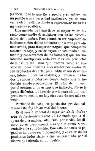 128	 PRINCIPIOS METAFÍSICOS
(es decir, todo lo que tiene precio y se refiere en
un pueblo á una necesidad particular, ya de uno
ya de otro), está destinado á representar todas las
mercancías posibles.
Una medida de trigo tiene el mayor valor di-
recto como medio de satisfacer una de las necesi-
dades del hombre. Puede Cambien. ser empleado en
la alimentacion de los animales que sirven para ali-
mentarnos, para trasportar cargas; que comparten
aestro trabajo, y coatribuyen de este modo al au-
mento y conservacion de los hombres; que no so-
lamente multiplican cada vez más los productos
de la naturaleza, sino que pueden venir en au-
xilio de todas nuestras necesidades por medio de
los productos del arte, para edificar nuestras ca-
sas, fábricar nuestros vestidos, y procurarnos to-
dos los goces y todas las comodidades que la in-
dustria puede proporcionar. El. valor del dinero ,
por el contrario, no es más que indirecto. No se le
puede disfrutar, ni hacerle servir para ningun uso;
pero, como medio, no hay otra cosa de uso más ex-
tenso.
Partiendo de esto, se puede dar provisional-
mente esta definicion real del dinero:
Es el medio general d5 negociar de la indus-
tria de los hombres entre sí. De modo que la ri-
queza de una nacion, adquirida por medio del di-
nero, DO es propiamente más que la suma repre-
sentativa de su industria. Con esta industria se pa-
-gan los hombres recíprocamente, y el valor de los
productos industriales viene re,Tesentado por el
dinero que circula en un pueblo.
 