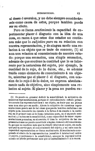 INTRODUCCION.	 4 3
al deseo á aversion, y no debe siempre considerár-
sele como causa de estos, porque tambien puede
ser su efecto.
Pero se llama sentimiento la capacidad de ex-
perimentar placer á disgusto con la idea de una
cosa, en razon á que estos dos estados no contie-
nen más que lo subjetivo puro en su relacion con
nuestra representacion, y de ningun modo una re-
lacion á un objeto que se trate de conocer; (1) ni
auné una relacion al conocimiento de nuestro esta-
do: porque una sensacion, una simple sensacion,
además de que contiene la cualidad que le es inhe-
rente por la naturaleza del sujeto, por ejemplo, la
cualidad de lo rojo, de lo dulce, etc., es además
traida como elemento de conocimiento á un obje--
to, mientras que el placer á el disgusto, con oca-
sion de lo rojo á de lo dulce, no expresa absoluta-
mente nada de objetivo, sino simplemente una re-
lacion al sujeto. El placer y la pena no pueden ex-
(1) Se puede en general definir la sensibilidad: lo subjetivo de
nuestras representaciones, porque el entendimiento refiere primi-
tivamente las representaciones .á un objeto, es decir que no piensa
una cosa sino por su medio. Ahora lo subjetivo de nuestras repre-
sentaciones puede ser de tal clase que pueda tam bien referirse á un
objeto para conocerle (en cuanto á la forma ó en cuanto á la mate-
ria; en el primer caso se le llama intuicion pura, en el segundo sen-
sacion!; y entonces la sensibilidad, como capacidad de tener repre-
sentaciones pensadas, es el sentido. O bien lo subjetivo de las re-
presentaciones no puede constituir ningnn elemento del conocimien-
to, porque no contiene más que la simple relacion al sujeto, sin nada
que pueda servir para el conocimiento del objeto; y en este caso la
capacidad representativa se llama sentimiento. El sentimiento com-
prende el efecto de la representacion (sensible ó intelectual) sobre
el sujeto, y pertenece á la sensibilidad, aunque la represen tacion
misma no puede pertenecer mas que al entendimiento ó á la razon.
 