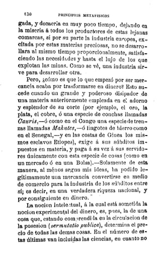 4 3.0	 PRINCIPIOS METAFISICOS
Bada, y decaerla, en muy poco tiempo, dejando en
la miseria á todos los producres de estas lejanas
comarcas, si por su parte la industria europea, ex-
citada por estas materias preciosas, no se desarro-
llara-al mismo tiempo proporcionalmente, satisfa-
ciendo las necesidades y hasta el lujo de los que
explotan las minas. Como se vé, una industria sir-
ve para desarrollar otra.
Pero, ¿cómo es que lo que empezó por ser mer.
cancia acaba por trasformarse en dinero? Esto su-
. cede cuando un grande y poderoso disipador de
una materia anteriormente empleada en el adorno
y esplendor de su corte (por ejemplo, el oro, la
plata, el cobre, ó una especie de conchas llamadas
Caurü,—ó como en el Congo una especie de tren-
zas llamadas Makittes,—d lingotes de hierro como
en el Senegal,—y en las costas de Ginea, los mis-
mos esclavos Etiopes), exige á sus súbditos im-
puestos en materia, y paga á su vez á sus servido-
res únicamente con esta especie de cosas (como en
un mercado á en una Bolsa).—Solamente de esta
manera, al ménos segun mis ideas, ha podido le-
gítimamente una mercancía convertirse en medio
de comercio para la industria de los súbditos entre
si; es decir, en una verdadera riqueza nacional, y
por consiguiente en dinero.
La nocion intele,ttual, á la cual está sometida la
nocion experimental del dinero, es, pies, la de una
cosa que, estando cony)rendbla en la circulacion de
la posesion (fiermutatio publica), determina el pre-
cio de todas las demas cosas. En el número de es-
tas últimas van incluidas las ciencias, en cuanto no
 