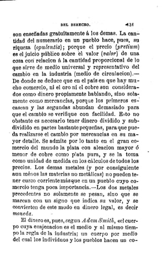 DEL DERECHO.	 4134
son enseriadas gratuitamente á los demas. La can-
tidad del numerario en un pueblo hace, pues, su
riqueza (opulentia), porque el precio (pretium)
es el juicio público sobre el valor (valor) de una
cosa con relacion á la cantidad proporcional de lo
que sirve de medio universal y representativo del
cambio en la industria (medio de circulacion).—
De donde se deduce que en el país en que hay mu-
cho comercio, ni el oro ni el cobre son considera-
dos corno dinero propiamente hablando, sino sola-
mente corno mercancías, porque los primeros es-
casean y las segundas abundan demasiado para
que el cambio se verifique con facilidad. Esto no
obstante es necesario tener dinero dividido y sub-
dividido en partes bastante pequeñas, para que pue-
da realizarse el cambio por mercancías en su ma-
yor detalle. Se admite por lo tanto en el gran co-
mercio del mundo la plata con aleacion mayor 6
menor de cobre como plata pura, y se la toma
como unidad de medida en los cálculos de todos los
precios. Los demas metales (y por consiguiente
aun ménos las materias no metálicas) no pueden te-
ner curso corriente más que en un pueblo cuyo co-
mercio tenga poca importancia.—Los dos metales
precedentes no solamente se pesan, sino que se
marcan con un signo que indica su valor, y se
convierten de este modo en dinero legal, es decir
moneda.
El dinero es, pues, segun A don Smith, «el cuer-
po cuya enajenacion es el medio y al mismo tiem-
po la regla de la industria; un cuerpo por medio
del cual los individuos y los pueblos hacen un co-
 