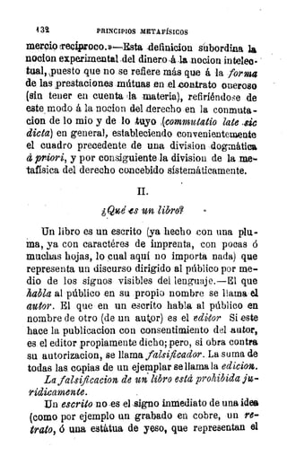 4 32	 PRINCIPIOS METAFÍSICOS
merejo teciproco.»—Esta dennicion subordina la
nocion experimental del dinero -4 nocion ha telec-
tual, spuesto que no se refiere más que á la forma
de las prestaciones .inútuas en el contrato oneroso
(sin tener en cuenta tla materia), refiriéndas.e de
este modo á la nocion del derecho en la conmuta
clon de lo mio y de lo tuyo (commutatio late .sic
dicta) en general, estableciendo convenientemente
el cuadro precedente de una division dogmática
d priori, y por consiguiente la division de la me-
tafisica del derecho concebido sistemáticamente.
II.
¿Olé yes un libro?	 -
Un libro es un escrito (ya hecho con una plu-
ma, ya con caractéres de imprenta, con pocas 6
muchas hojas, lo cual aquí no importa nada) que
representa un discurso dirigido al público por me-
dio de los signos visibles del lenguaje.—El que
habla al público en su propio nombre se llama el
autor. El que en un escrito habla al público en
nombre de otro (de un autor) es el editor Si este
hace la publicacion con consentimiento del autor,
es el editor propiamente dicho; pero, si abra contra
su autorizacion, se llama falsificador. La,suma de
todas las copias de un ejemplar se llama la edicion.
La falsificacion de un libro está prohibida ju-
rídicamente.
Un escrito no -es el ,signo inmediato de una idea
(como por ejemplo un grabado en cobre, un re-
trato, 6 una estatua de yeso, que representan el
 