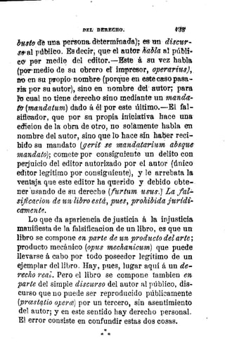 DEL DERECHO.
busto. cte una persona. determinada); es un ditsbcur-
soial público. Es decir, que- el autor habla al públi-
co) por medie del editor.—Estt á su vez habla
{por medio de su obrero el impresor, aperarius),
ho en su propio. nombre, (porque en este caso pasa-
rla por su autor), sino en nombre del autor; para
l'o cual no tiene derecho sino mediante un manda-
t (mandatum) dado á él por este último.—El fal
sificador, que por su propia iniciativa hace una
colicion de la obra de otro, no solamente habla en
nombre del autor, sino que lo hace sin haber reci-
bido su mandato (g erit se mandatarium absque-
mandato); comete-por consiguiente un delito con
perjuicio del editor autorizado por el autor (único
editor legítimo por consiguiente), y le arrebata la
ventaja que este editor ha querido y debido obte-
ner 'usando de su derecho (furtum usos.)' La fal."-
sificacion- de un libro esta, pues, prohibida jurídi-
camente.
Lo que da apariencia de justicia á la injusticia
manifiesta de la falsificacion de un libro, es que un
libro se compone en parte de un producto del arte;
producto mecánico (opus mechanicum) que puede
llevarse á cabo por todo poseedor legitimo de un
ejemplar del libro. Hay, pues, lugar aquí á un de-
recio reaj. Pero el libro se compone tambien
parte del simple discurso del autor al público, dis-
curso que no puede ser reproducido públicamente
(prastátio operce) por un tercero, sin asentimiento
del autor; y en este sentido hay derecho personal.
El error consiste en confundir estas dos cosas.
* *
 