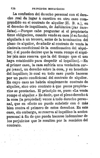 434	 PRINCIPIOS METAFÍSICOS
La confusion del derecho personal con el dere-
cho real da lugar á cuestion en otro caso com-
prendido en el contrato de alquiler (II. B. a.), en
el derecho de inquilinato, de kabitacion(jus inco-
latus).—Porque cabe preguntar si el propietario
tiene obligacion, cuando vende su casa (6 su fundo).
alquilada á un tercero, antes de la terminacion del
plazo de alquiler, de añadir al contrato de venta la.
claúsula condicional de la continuacion del alqui-
ler; 6 si puede decirse que la venta rompe el alqui-
ler (sin más reserva que la del tiempo que el uso
haya establecido para despedir al inquilino).—Ea
el primer caso, la casa sufriría una verdadera car-
ga (onus), un derecho sobre la cosa, y en beneficio
del inquilino; lo cual en todo caso puede hacerse
por un pacto condicional del contrato de alquiler.
En cuyo caso no habria simplemente contrato de.
alquiler, sino otro contrato á que pocos propieta-
rios se prestarían. El principio es, pues: «La venta
rompe el alquiler.» Es decir, que el pleno derecho á
la cosa (la propiedad) vence á todo derecho perso-
nal, que en efecto no puede subsistir con ó más
bien contra el primero de estos derechos. En este
caso, sin embargo, se reserva al inquilino la accion
personal á fin de que pueda hacerse indemnizar de
los perjuicios que le resulten por la rescision del
contrato.
 
