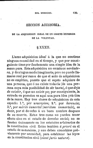 DEL DERECHO.	 431,
SECCION ACCESORIA.
DE LA ADQUISICION IDEAL DE UN OBJETO EXTERIOR
DE LA VOLUNTAD.
§ XXXII.
Llamo adquisicion ideal á la que no contiene
ninguna causalidad en el tiempo, y que por consi-
guiente tiene por fundamento una simple idea de la
razon pura. Esta adquisicion no es ménoS verdade-
ra, y de ningun modo imaginaria; pero no puede lla-
marse real por razon de que el- acto de adquisicion
no es empírico, puesto que el sujeto adquiere de
una persona, que á no existe todavía. (de una per-
zona cuya sola posibilidad de sér basta), á que deja
de existir, á que no existe ya; por consiguiente, la
entrada en posesion es aquí una pura idea práctica
de la razon. Hay tres clases de adquisicion de esta
especie: 1•a, por usucapion; 2.a, por herencia;
3.a, por mérito inmortal (merituln immortale), es
decir, por el derecho á un buen nombre despues
de su muerte. Estas tres cosas no pueden tener
efecto sino en el estado de derecho social; no se
fundan Únicamente en los estatutos arbitrarios de
la constitucion civil. Están tambien á priori en el
estado de naturaleza, y aun deben concebirse pré-
viamente por necesidad, para establecer las leyes
en la constitucion civil (sima furis natura).
 