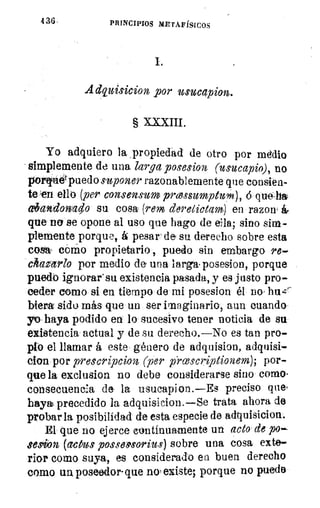 136-	 PRINCIPIOS METAFÍSICOS
Adquisicion por usucapion.
§ XXXIII.
Yo adquiero la propiedad de otro por medio
simplemente de una larga posesion (usucapio), no
pornuerpuedo suponer razonablemente que consien-
te 'en ello (per consensum prcessumption), que-ha
03ancloniao su cosa (rem dereGictam) en razon, á
que no se opone al uso que hago de ella; sino sim-
plemente porque, á pesara de su derecho sobre esta
cosa com- o propietario, puedo sin embargo re-
chazarlo por medio de' una larga• posesión, porque
puedo ignorar' su existencia pasada, y es justo pro-
ceder como si en tiempo de mi posesion él no huzir.
hiera sido más que un ser imaginario, aun cuando
yo haya podido en lo sucesivo tener noticia de su
existencia actual y de su derecho.—No es tan pro-
pio el llamar á este género de adquision, adquisi-
clon por prescripcion (per prcescriptionem); por-
que la exclusion no debe considerarse sino como.
consecuencia de la usucapion.—Es preciso que*
haya precedido la adquisicion.—Se trata ahora de
probar la posibilidad' de esta especie de adquisicion.
El que no ejerce continuamente un acto de po-
sesiJon (actus possmorius) sobre una cosa exte-
rior como suya, es considerado ea buen derecho
como un, poseedor- que no' existe; porque no puede
 