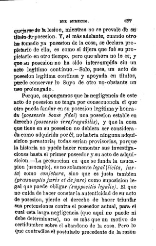 YETI Drit Reno .	 419'
rsede l lesion, mientras no Fe prevale de su
titatade‘posesion. Y, si más adelante, cuando otro-
ha, tomado ya posesion de la cosa, se declara pro-
pietlirio de ella, es como si dijera que fué su pro-
pietario en otro tiempo, pero que ahora no lo es ., y
que su posesion no ha sido interrumpida sin un
acto legitimo continuo.—Solo, pues, un acto:de
posesion legítima contínua y apoyada en títulos,
puede conservar lo Suyo de otro no-obstante un,
uso prolongado.
Porque, supongamos que /a-negligencia de este
acto de posesion no tenga por consecuencia el que-
otro pueda fundar en su posesion legítima y honra-
da; (posms-sio balice fidei) una posesion estable en
derecho (possessio irrefragabilis), y que la cosa
que tiene en su posesion no debiera ser considera
como adquirida por él, no habría ninguna adqui-
sicion perentoria; todas- serian provisorias; porque-
la historia no puede hacer remontar sus investiga-
ciones hasta el primer poseedor y su acto de adqui-
sicion.—La presuncion ea que se funda la. usuca-
pion (usucapio), es no solamente legal (licita, jus-
ta) como conjetura, sino que es justa tambien
(prcesumptio juris et de-jure) como suposicion le-
gal que puede obligar (suppositio legalis). El que
no cuida de hacer constarla autenticidad de su acto
de posesion, pierde el derecho de hacer triuntlir
sus pretensiones contra, el poseedor actual, para el
cual esta larga negligencia (que aquí no puede ni
debe determinarse), no es más que un motivo de
certidumbre sobre el abandono de la cosa. Pero lo
que contradice el postulado precedente de la razon
 