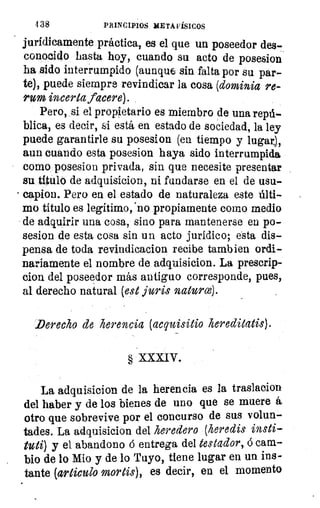 4 38	 PRINCIPIOS METAFÍSICOS
jurídicamente práctica, es el que un poseedor des-
conocido hasta hoy, cuando su acto de posesion
ha sido interrumpido (aunque sin falta por su par-
te), puede siempre revindicar la cosa (dominia re-
rum incerta (acere).
Pero, si el propietario es miembro de una repú-
blica, es decir, si está en estado de sociedad, la ley
puede garantirle su posesion (en tiempo y lugar),
aun cuando esta posesion haya sido interrumpida
como posesion privada, sin que necesite presentar
su título de adquisicion, ni fundarse en el de usu-
• capion. Pero en el estado de naturaleza este últi-
mo título es legitimo, 'no propiamente como medio
de adquirir una cosa, sino para mantenerse en po-
sesion de esta cosa sin un acto jurídico; esta dis-
pensa de toda revindicacion recibe tambien ordi-
nariamente el 'nombre de adquisicion. La prescrip-
clon del poseedor más antiguo corresponde, pues,
al derecho natural (est juris naturce).
Derecho de herencia (acquisitio hereditatis).
§ XXXIV.
La adquisicion de la herencia es la traslacion
del haber y de los bienes de uno que se muere á
otro que sobrevive por el concurso de sus volun-
tades. La adquisicion del heredero (heredis insti-
tuti) y el abandono á entrega del testador, á cam-
bio de lo Mio y de lo Tuyo, tiene lugar en un ins-
tante (articulo mortis), es decir, en el momento
 