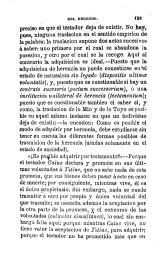 DEL DERECHO.	 439
preciso en que el testador deja de existir. No hay,
pues, ninguna traslacion en el sentido empírico de.
la palabra; la traslacion supone dos actos sucesivos
á saber: uno primero por el cual se abandona la
posesion, y otro por el cual se la recoge. Aquí al
contrario la adquisicion es ideal.—Puesto que la
adquisicion de herencia no puede concebirse en.el
estado de naturaleza sin legado (dispositio ?4limce
voluntatis), y, puesto que es cuestionable si hay un
contrato sucesorio (pactum successorium), ó una
institucion u ailateral de herencia (testamentum);
puesto que es cuestionable tambien el saber si, y
como, la traslacion de lo Mio y de lo Tuyo es posi-
ble en aquel mismo instante en que un individuo
deja de existir;—la cuestion: Como es posible el
modo de adquirir por herencia, debe estudiarse sin
tener en cuenta las diferentes formas posibles de
trasmision de la herencia (usadas solamente en el
estado de sociedad).
«¿Es posible adquirir por testamento?»—Porque
el testador Caius declara y promete en sus últi-
mas voluntades á Titius, que no sabe nada de esta
promesa, que sus bienes deben pasar á este en caso
de muerte; por consiguiente, mientras vive, él es
el único propietario. Sin embargo, nada se puede
trasmitir á otro por propia y única voluntad del
que trasmite; se necesita además la aceptacion por
la otra parte de la promesa, y el concurso de las
voluntades (volitntas simultanea), lo cual sin em-
bargo falta aquí; porque mientras Caius vive, no
tiene valor la aceptacion de Titius, para adquirir;
porque el testador no ha prometido más que en
 