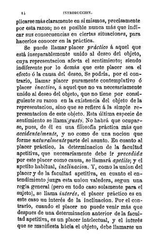 4 4-	 INTRODUCCION.	 11),)
/10
plicarse más claramente en si mismos, precisamente
por esta razon; no es posible nunca más que irsdi-
car sus consecuencias en ciertas situaciones, para 	 1/11
hacerlos conocer en la práctica.
Se puede llamar placer practico á aquel que
está inseparablemente unido al deseo del objeto,`
cuya representacion afecta el sentimiento; siendo	 111
indiferente por lo demás que este placer sea el
efecto 6 la causa del deseo. Se podría, por el con-
trario, llamar placer puramente contemplativo 6
placer inactivo, á aquel que no va necesariamente
unido al deseo del objeto, que no tiene por consi-
guiente su razon en la existencia del objeto de la
representacion, sino que se refiere á la simple re-
presentacion de este objeto. Esta última especie de
sentimiento se IlamaTost9. No habrá que ocupar-
se, pues, de él en una filosofía práctica más que
accidentalmente, y no como de una nocion que
forme naturalmente parte del asunto. En cuanto al
placer práctico, la determinacion de la facultad
apetitiva, que necesariamente debe ir precedida
por este placer como causa, se llamará apetito; y el
apetito habitual, inclinacion. Y, como la union del
placer y de la facultad apetitiva, en cuanto el en-
tendimiento juzga esta union valedera, segun una
regla general (pero en todo caso solamente para el
sujeto), se llama interés, el placer práctico es en
este caso un interés de la inclinacion. Por el con-
trario, cuando el placer no puede venir más que
despues de una determinacion anterior de la facul-
tad apetitiva, es un placer intelectual, y el interés
que se manifiesta hácia el objeto, debe llamarse un
 