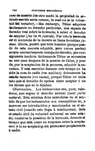 440	 PRINCIMM MRTAFÍSICOS
case. dtbmizerti3, (des otrol modo- la propiedad in ari•
títvalotonortistseris coman, lo cual no es la volun-
tad' del, testador). —Sin embargo, Titius: adquiere
Mich/monte un, derecho particular, una especie de
derecho real. sobre la herencia; á saber el, derecho
de aceptar- (jus in /te jaeenite)... Por estala herencial
erg' el momento dela muerte' se llama hereditets ja-
oews. Ahora, puesto quetodo hambre (porquepue.,
de: de esta manera adquirir; pero nunca: perder),
acepta: necesariamente semejante derecho, porco•-
Etiguiente tambien tácitamente Titius se encuentra
en este caso despues de la muerte , de Caius, y pueá.
dé-, por la aceptacion de la promesa, adquirir lasu,
cesion, Y esvi sucesion durante este tiempo no ha
&dela cosa de nadie (reo nulitus); únteamente ha
estado- vacante (res' vacua), porque 'filias no tenia
más,querel derecho de opeion entre, aceptar 6 no,
los bienes que se le- dejaban-.
Observacion. Los testamentos son, pues, vale-
deros, aun segun el derecho natural (sunt juris
natIrez). Esta máxima debe entenderse en el sen-
tido de que los testamentos son susceptibles de, .y
merecen ser introducidos, y sancionados ea el es-
tado civil (cuando este llega á. establacerse). Solo
el estado civil (la, voluntad universal en este, esta-
do) conserva la posesion de la herencia, durante el
tiempo que está como en suspenso entre la aceptes
clon y la no aceptaciop sin pertenecer propiamente
á nadie.
 