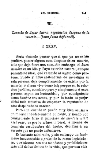 DEL PE REO.
	
4k1
Derecho de dejar buena reputacion despues de la
muerte.—(bona fama defuncti).
XXXV.
Serl absurdo pensar que el que ya no existe
pudiera poseer alguna cosa despues de su muerte,
si lo que deja fuera una cosa. Sin embargo, el buen
nombre es un Mio y Tuyo exterior natural, aunque
puramente ideal, qué va unido al sujeto como per-
sona. Puedo y debo abstenerme de investigar si
esta persona deja completamente de existir por la
muerte, ó si aun vive como tal; porque en la rela-
cion jurídica, considero pura y simplemente á cada
persona segun su humanidad , por consiguiente
como hombre nournenon, y por lo tanto es perjir
dieial toda tentativa de empañar la reputacion de
otro despues de su muerte.
Pero aun cuando se puede muy bien acusar á
un muerto indudablemente culpable, y siendo por
consiguiente falso el principio de mortuie
nisi tiene, es por lo ménos iliberal, á ménos de
completa certidumbre del hecho, denigrar á .un
ausente que no puede defenderse.
Es bastante admirable, y sin embargo un fenó-
meno incontestable á priori de la razon legislado-
ra, que alcanza con sus mandatos y prohibiciones
más allá de los limites de la vida, que por una vida
 