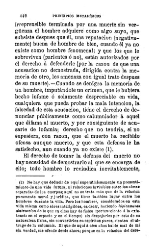 4 42	 PRINCIPIOS METAFÍSICOS
irreprensible terminada por una muerte sin ver-
güenza el hombre adquiere como algo suyo, que
subsiste despues que él, una reputacion (negativa-
mente) buena de hombre de bien, cuando él ya no
existe como hombre fenomenal; y que los que le
sobreviven (parientes ó no), están autorizados por
el derecho á defenderle (por la razon de que una
acusacion no demostrada, dirigida contra la me-
moria de otro, les amenaza con igual trato despues
de su muerte).—Cuando se denigra la memoria de
un hombre, imputándole un crimen, que le hubiera
hecho infame ó solamente despreciable en vida,
cualquiera que pueda probar la mala intencion, la
falsedad de esta acusacion, Wne el derecho de de-
nunciar públicamente como calumniador á aquel
que difama al muerto, y por consiguiente de acu-
sarle de infamia; derecho que no tendria, si no
supusiera, con razon, que el muerto ha recibido
ofensa aunque muerto, y que esta defensa le ha
satisfecho, aun cuando ya no existe (1).
El derecho de tomar la defensa del muerto no
hay necesidad de demostrarlo al que se encarga de
ello; todo hombre lo revindica inevitablemente,
(1) No hay que deducir de aquí supersticiosamente un presenti-
miento de una vida futura, ni relaciones invisibles entre las alma ►
separadas de los cuerpos; aquí no se trata más que de la relacion
puramente moral y jurídica, que tiene tañbien lugar entre los
hombres durante la vida. Pero los hombres, considerados en esta
vida misma como séres es,decir, haciendo lógicamente
abstraccion de lo que en ellos hay de físico (pertenPciente á la exis-
tencia en el espacio y en el tiempo) sin despojarles par esto de su
naturaleza física, sin convertirlos en espíritus puros, sienten el ul-
trage de la calumnia. El que de aquí á cien años hable mal de mí
sin verdad, me ofende desde ahora; porque en la relacion del dere-
 