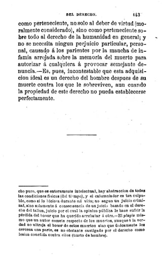 DEL DERECHO.	 443
como perteneciente, no solo al deber de virtud (mo-
ralmente considerado), sino como perteneciente so-
bre todo al derecho de la humanidad en general; y
no se necesita ningun perjuicio particular, perso-
nal, causado á los parientes por la mancha de in-
famia arrojada sobre la memoria del muerto para
autorizar á cualquiera á provocar semejante de-
nuncia.—Es, pues, incontestable que esta adquisi-
clon ideal es un derecho del hombre despues de su
tnuerte contra los que le sobreviven, aun cuando
la propiedad de este derecho no pueda establecerse
perfectamente.
cho puro, que es enteramente intelectual, hay abstraccion de todas
las condiciones fisicas (del tiempo), y el calumniador es tan culpa-
ble, como si lo hiciera durante mi vida; no segun un juicio crimi-
nal, sino solamente á consecuencia de un juicio basado en el dere-
cho del talion, juicio por el cual la opinioq pública le hace sufrir la
pérdida del honor que ha querido arrebatar á otro,—El plagio mis-
mo que un autor comete respecto de los muertos, aunque á la ver-
dad no ultraja el honor de estos muertos sino que únicamente les
cercena una parte, es no obstante castigado por el derecho como
lesion cometida contra ellos (hurto de hombre).
 