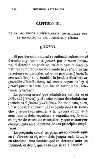 4 44	 PRINCIPIOS METAPiSICOS
CAPITULO III.
DE LA ADQUISICION SUBJETIVAMENTE CONDICIONADA POR
LA SENTENCIA DE UNA JURISDICCION PÚBLICA.
§ XXXVI.
Si por derecho natural se entiende solamente el
derecho cognoscible d priori por la razon huma-
na, el derecho no positivo, en este caso el derecho
natural comprende no solamente la justicia en las
relaciones comerciales entre las personas (justitia
cermmutativa), sino tambien la justicia distributiva
(justicia distributiva), tal corno segun su ley d
priori puede saberse que ha de formular su sen-
tencia (sententia).
La persona moral que administra justicia es el
tribunal (forion), y el hecho mismo de administrar
justicia es el juicio (judicium). En todo esto, pues,
no se consideran más que las condiciones de Dere-
cho d priori sin atender á la manera como esta
constitucion debe regularse y organizarse, lo cual
es objeto de estatutos especiales, y que entran por
consiguiente en el dominio de los principios empí-
ricos. '
La pregunta actual es, 'pues, no solamente ¿qué
es el derecho en sí, cómo debe juzgar cada hombre
en absoluto, sino tambien qué es derecho 'ante un
tribunal, es decir, qué es lo que se va á decidir'
 