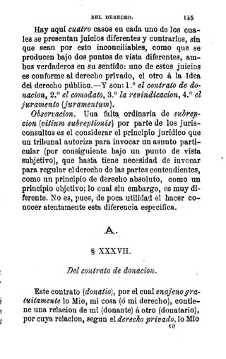 va
DEL DERECHO.	 115
Hay aqui cuatro casos en cada uno de los cua-
les se presentan juicios diferentes y contrarios, sin
que sean por esto inconciliables, como que se
producen bajo dos puntos de vista diferentes, am-
bos verdaderos en su sentido: uno de estos juicios
es conforme al derecho privado, el otro á la Idea
del derecho público.—Y son: 1.° el contrato de do-
nacion, 2.° el comodato, 3.° la revindicacion, 4.° el
juramento (juramentum).
Observacion. Uua falta ordinaria de subrep-
cion (vitium subreptionis) por parte de los juris-
consultos es el considerar el principio jurídico que
un tribunal autoriza para invocar un asunto parti-
cular (por consiguiente bajo un punto de vista
subjetivo), que hasta tiene necesidad de invocar
para regular el derecho de las partes contendientes,
como un principio de derecho absoluto, como un
principio objetivo; lo cual sin embargo, es muy di-
ferente. No es, pues, de poca utilidad el hacer co-
nocer atentamente esta diferencia específica.
A.
§ XXXVII.
Del contrato de donacion.
Este contrato (donatio), por el cual enajeno gra-
tuitamente lo Mio, mi cosa (á mi derecho), contie-
ne una relacion de mi (donante) á otro (donatario),
por cuya relacion, segun el derecho privado, lo Mio
4 0
 