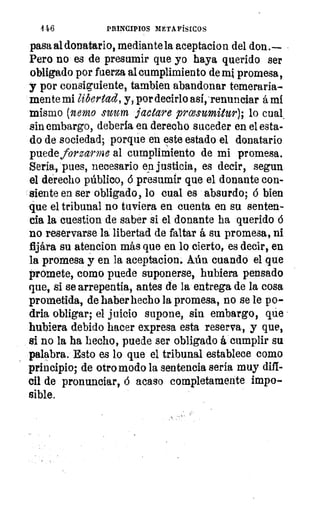 4 46	 PRINCIPIOS METAFÍSICOS
pasa al donatario, mediante la aceptacion del don .--
Pero no es de presumir que yo haya querido ser
obligado por fuerza al cumplimiento de mi promesa,
y por consiguiente, tambien abandonar temeraria-
mente mi libertad, y, por decirlo asi,‘renunciar á mí
mismo (nono nom jactare prcesumitur), lo cual.
sin embargo, debería en derecho suceder en el esta-
do de sociedad; porque en este estado el donatario
puede forzarme al cumplimiento de mi promesa.
Seria, pues, necesario en justicia, es decir, segun
el derecho público, 6 presumir que el donante con-
siente en ser obligado, lo cual es absurdo; ó bien
que el tribunal no tuviera en cuenta en su senten-
cia la cuestion de saber si el donante ha querido á
no reservarse la libertad de faltar á su promesa, ni
fijára su atencion más que en lo cierto, es decir, en
la promesa y en la aceptacion. Aún cuando el que
promete, como puede suponerse, hubiera pensado
que, si se arrepentía, antes de la entrega de la cosa
prometida, de haber hecho la promesa, no se le po-
dría obligar; el juicio supone, sin embargo, que
hubiera debido hacer expresa esta reserva, y que,
si no la ha hecho, puede ser obligado á cumplir su
palabra. Esto es lo que el tribunal establece como
principio; de otro modo la sentencia sería muy difi-
cil de pronunciar, á acaso completamente impo-
sible.
1
 