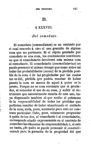 DEL DERECHO.	 147
B.
§ XXXVIII.
- Del comodato.
El comodato (eommodatum) es un contrato por
el cual concedo á otro el uso gratuito de alguna
cosa que me pertenece. Si el objeto prestado por
comodato es una cosa, los contratantes convienen
en que el comodatario devolverá esta misma cosa
al comodante. El comodatario (commodatarius) no
puede presumir al mismo tiempo que tomo sobre mí
todas las probabilidades (easus) de la pérdida posi-
ble de la cosa ó de las propiedades por las cuales
me es útil, pérdida que podría resultar de haber
puesto la cosa en manos de aquel á quien se. la
presto. Porque no es cosa corriente que el presta-
dor, al conceder el uso de su cosa, y sufrir el de-
trimento que naturalmente resulta de este uso, ha-
ya dispensado tambien al que recibe el préstamo
de la responsabilidad de todas las pérdidas que
pudieran resultar de haber abandonado el cuidado
de la cosa; seria, pues, necesario para esto un coa-
trato particular. Cabe, pues, solamente preguntar
á quién de los dos, al comodante á al comodatario,
corresponde añadir expresamente en el contrato de
comodato las cláusulas de responsabilidad; ó, si esto
no basta, ,de quién se puede presumir el consenti-
miento para la garantía de la propiedad del que
 
