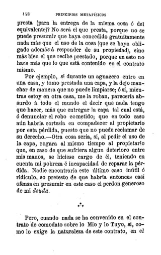 148	 PRINCIPIOS METAFÍSICOS
presta (para la entrega de la misma cosa ó del
equivalente)? No será el que presta, porque no se
puede presumir que haya concedido gratuitamente
nada más que el uso de la cosa (que se haya obli-
gado además á responder de su propiedad), sino
más bien el que recibe prestado, porque en esto no
hace más que lo que está contenido en el contrato
mismo.
Por ejemplo, si durante un aguacero entro en
una casa, y tomo prestada una capa, y la dejo man-
char de manera que no puede limpiarse; ó si, mien-
tras estoy en otra casa, me la roban, parecería ab-
surdo á todo el mundo el decir que nada tengo
que hacer, más que entregar la capa tal cual está,
ó denunciar el robo cometido; que en todo caso
aún habria cortesía en compadecer al propietario
por esta pérdida, puesto que no puede reclamar de
su derecho.—Otra cosa sería, sí, al pedir el uso de
la capa, rogara al mismo tiempo al propietario
que, en caso de que sufriera algun deterioro entre
mis manos, se hiciese cargo de él, teniendo en
cuenta mi pobreza é incapacidad de reparar la pér-
dida. Nadie encontraría este último caso inútil
ridículo, so pretesto de que habría entonces casi
ofensa en presumir en este caso el perdon generoso
de mi deuda.
Pero, cuando nada se ha convenido en el con-
trato de comodato sobre lo Mio y lo Tuyo, si, co-
mo lo exige la natcaraleza de este contrato, en el
 