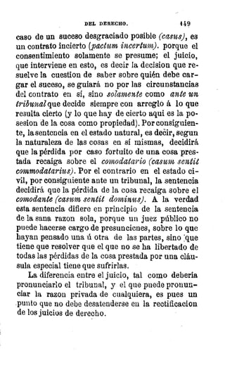 DEL DERECHO.	 449
caso de un suceso desgraciado posible (casus), es
un contrato incierto (pactum incertum). porque el
consentimiento solamente se presume; el juicio,
que interviene en esto, es decir la decision que re-
suelve la cuestion de saber sobre quién debe car-
gar el suceso, se guiará no por las circunstancias
del contrato en si, sino solamente como ante un
tribunal que decide siempre con arreglo á lo que
resulta cierto (y lo que hay de cierto aqui es la po-
sesion de la cosa como propiedad). Por consiguien-
te, la sentencia en el estado natural, es decir, segun
la naturaleza de las cosas en si mismas, decidirá
que la pérdida por caso fortuito de una cosa pres-
tada recaiga sobre el comodatario (casum semeje
commodatarius). Por el contrario en el estado ci-
vil, por consiguiente ante un tribunal, la sentencia
decidirá que la pérdida de la cosa recaiga sobre el
comodante (casum sentit &minus). A la verdad
esta sentencia difiere en principio de la sentencia
de la sana razon sola, porque un juez público no
puede hacerse cargo de presunciones, sobre lo que
hayan pensado una ú otra de las partes, sino 'que
tiene que resolver que el que no se ha libertado de
todas las pérdidas de la cosa prestada por una cláu-
sula especial tiene que sufrirlas.
La diferencia entre el juicio, tal como debería
pronunciarlo el tribunal, y el que puede pronun-
ciar la razon privada de cualquiera, es pues un
punto que no debe desatenderse en la rectificacion
de los juicios de derecho.
 