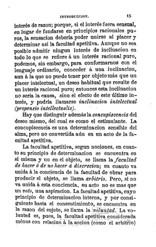 INTRODUCCION.	 4 5
interés de razon, porque, si el interés fuera sensual,
en lugar de fundarse en principios racionales pu.,
ros, la sensacion debería poder unirse al placer y
determinar así la facultad apetitiva. Aunque no sea
posible admitir ningun interés de inclinacion en
todo lo que se refiere á un interés racional puro,
podemos, sin embargo, para conformarnos con el
lenguaje ordinario, conceder á una inclinacion,
aun á la que no puede tener por objeto más que un
placer intelectual, un deseo habitual que resulte de
un interés racional puro; entonces esta inclinacion
no seria la causa, sino el efecto de este último in-
terés, y podria llamarse inclinacion intelectual
Oropensio intellectualis).	 • -
Hay que distinguir además la concupiscencia del
deseo mismo, del cual es como el estimulante. La
concupiscencia es una determinacion sensible del
alma, pero no convertida aún en un acto de la fa-
cultad apetitiva.
La facultad apetitiva, segun nociones, en cuan-
to su principio de determinacion se encuentra en
sí misma y no en el objeto, se llama la facultad
de hacer ó de no hacer á discrecion; en cuanto va
unida á la conciencia de la facultad de obrar para
producir el objeto, se llama arbitrio. Pero, si no
va unida á esta conciencia, su acto no es mas que
un voto, una aspiracion. La facultad apetitiva, cuyo
principio de determinacion interna, y por consi-
guiente hasta el consentimiento, se encuentra en
la razon del sujeto, se llama la Tvoluntad.' La vo-
luntad es, pues, la facultad apetitiva considerada
menos con relacion á la accion (Corno el arbitrio)
 