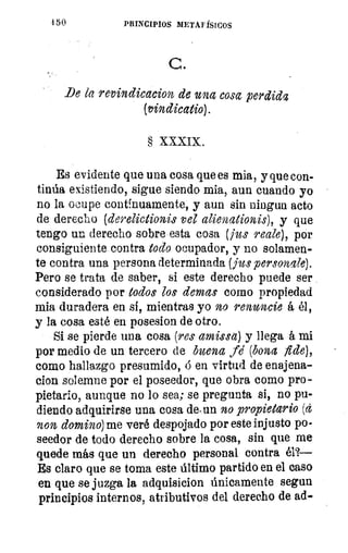 1 50	 PRINCIPIOS METAFÍSICOS
C.
Be le revindicacion de una cosa perdida
(vindicatio).
§ XXXIX.
Es evidente que una cosa que es mia, y que con-
tinúa existiendo, sigue siendo mia, aun cuando yo
no la ocupe continuamente, y aun sin ningun acto
de derecho (derelictionis vel alienationis), y que
tengo un derecho sobre esta cosa (jus reale), por
consiguiente contra todo ocupador, y no solamen-
te contra una persona determinada (jus personale).
Pero se trata de saber, si este derecho puede ser
considerado por todos los clemas como propiedad
mia duradera en sí, mientras yo no renuncie á él,
y la cosa esté en posesion de otro.
Si se pierde una cosa (res amissa) y llega á mi
por medio de un tercero de buena fe (bona fide),
como hallazgo presumido, d en virtud de enajena-
clon solemne por el poseedor, que obra como pro-
pietario, aunque no lo sea; se pregunta si, no pu-
diendo adquirirse una cosa de.un no propietario (a
non domino) me veré despojado por este injusto po-
seedor de todo derecho sobre la cosa, sin que me
quede más que un derecho personal contra él?—
Es claro que se toma este último partido en el caso
en que se juzga la adquisicion únicamente segun
principios internos, atributivos del derecho de ad-
 