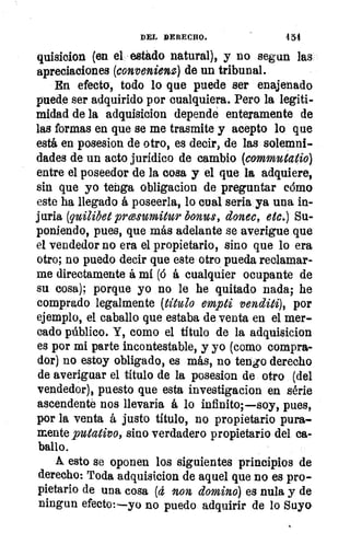 DEL DERECHO.	 4 54
quisicion (en el egádo natural), y no segun las
apreciaciones (convenienz) de un tribunal.
En efecto, todo lo que puede ser enajenado
puede ser adquirido por cualquiera. Pero la legiti-
midad de la adquisicion depende enteramente de
las formas en que se me trasmite y acepto lo que
está en posesion de otro, es decir, de las solemni-
dades de un acto jurídico de cambio (commutatio)
entre el poseedor de la cosa y el que la adquiere,
sin que yo tenga obligacion de preguntar cómo
este ha llegado á poseerla, lo cual seria ya• una in-
juria (quilibet prwsumitur bonos, donec, etc.) Su-
poniendo, pues, que más adelante se averigue que
el vendedor no era el propietario, sino que lo era
otro; no puedo decir que este otro pueda reclamar-
me directamente á mí (6 á cualquier ocupante de
su cosa); porque yo no le he quitado nada; he
comprado legalmente (título empti venditi), por
ejemplo, el caballo que estaba de venta en el mer-
cado público. Y, como el título de la adquisicion
es por mi parte incontestable, y yo (como compra-
dor) no estoy obligado, es más, no temo derecho
de averiguar el título de la posesion de otro (del
vendedor), puesto que esta investigacion en série
ascendente nos llevaria á lo infinito;--soy, pues,
por la venta á justo título, no propietario pura-
mente putativo, sino verdadero propietario del ca-
ballo.
A esto se oponen los siguientes principios de
derecho: Toda adquisicion de aquel que no es pro-
pietario de una cosa (4 non domino) es nula y de
ningun efecto:—yo no puedo adquirir de lo Suyo
 