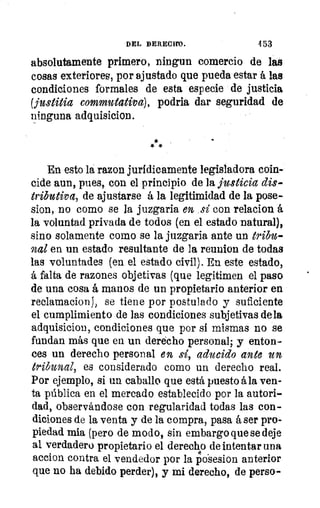 DEL DERECIM.	 453
absolutamente primero, ningun comercio de las
cosas exteriores, por ajustado que pueda estar á las
condiciones formales de esta especie de justicia
(justicia commutativa), podría dar seguridad de
ninguna adquisicion.
En esto la razon jurídicamente legisladora coin-
cide aun, pues, con el principio de la justicia dis-
tributiva, de ajustarse á la legitimidad de la pose-
sion, no como se la juzgaria en sí con relacion á
la voluntad privada de todos (en el estado natural),
sino solamente como se la juzgaria ante un tribu-
nal en un estado resultante de la reunion de todas
las voluntades (en el estado civil). En este estado,
á falta de razones objetivas (que legitimen el paso
de una cosa á manos de un propietario anterior en
reclamacion), se tiene por postulado y suficiente
el cumplimiento de las condiciones subjetivas dela
adquisicion, condiciones que por si mismas no se
fundan más que en un derecho personal; y enton-
ces un derecho personal en sí, aducido ante un
tribunal, es considerado como un derecho real.
Por ejemplo, si un caballo que está puesto ála ven-
ta pública en el mercado establecido por la autori-
dad, observándose con regularidad todas las con-
diciones de la venta y de la compra, pasa á ser pro-
piedad rala (pero de modo, sin embargo que se deje
al verdadero propietario el derecho de intentar una
accion contra el vendedor por la p4o'sesion anterior
que no ha debido perder), y mi derecho, de perso-
 