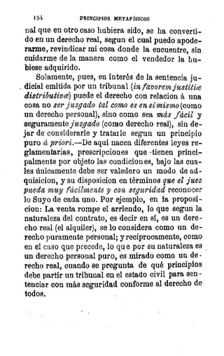 1 5 4.	 PRINCIPIOS METAFÍSICOS
nal que en otro caso hubiera sido, se ha converti-
do en un derecho real, segun el cual puedo apode-
rarme, revindicar mi cosa donde la encuentre, sin
cuidarme de la manera como el vendedor la hu-
biese adquirido.
Solamente, pues, en interés de la sentencia ju-
, dicial emitida por un tribunal (in favorem justitice
distributim) puede el derecho con relacion á una
cosa no ser juzgado tal como es en, sí mismo (como
un derecho personal), sino como sea más fácil y
seguramente juzgado (como derecho real), sin de-
jar de considerarle y tratarle segun un principio
puro á priori.—De aquí nacen diferentes leyes re-
glamentarias, prescripciones que -tienen princi-
palmente por objeto las condiciones, bajo las cua-
les únicamente debe ser valedero un modo de ad-
quisicion, y su disposicion en términos que el juez
pueda muy fácilmente y con seguridad reconocer
lo Suyo de cada uno. Por ejemplo, en la proposi-
cion: La venta rompe el arriendo, lo que segun la
naturaleza del contrato, es decir en si, es un dere-
cho real (el alquiler), se lo considera como un de-
recho puramente personal; y recíprocamente, como
en el caso que precede, lo qu e por su naturaleza es
un derecho personal puro, es mirado como un de-
recho real, cuando se pregunta de qué principios
debe partir un tribunal en el estado civil para sen-
tenciar con más seguridad conforme al derecho de
todos.
 