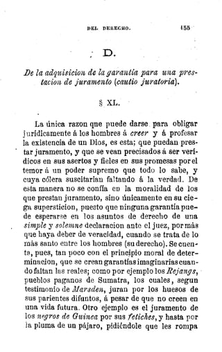 DEL DERECHO.
	
155
De la adquisicion de la garantía para una pres-
tacio2b de juramento (culi° juratoria).
XL.
La única razon qne puede darse para obligar
jurídicamente á los hombres á creer y á profesar
la existencia de un Dios, es esta; que puedan pres-
tar juramento, y que se vean precisados á ser verí-
dicos en sus asertos y fieles en sus promesas por el
temor á un poder supremo que todo lo sabe, y
cuya cólera suscitarian faltando á la verdad. De
esta manera no se confía en la moralidad de los
que prestan juramento, sino únicamente en su cie-
ga supersticion, puesto que ninguna garantía pue-
de esperarse en los asuntos de derecho de una
simple y solemne declaracion ante el juez, por más
que haya deber de veracidad, cuando se trata de lo
más santo entre los hombres (su derecho). Se cuen-
ta, pues, tan poco con el principio moral de deter-
minacion, que se crean garantías imaginarias cuan-
do faltan las reales; como por ejemplo los Rejangs,
pueblos paganos de Sumatra, los cuales , segun
testimonio de illarsden, juran por los huesos de
sus parientes difuntos, á pesar de que no creen en
una vida futura. Otro ejemplo es el juramento de
los negros de Guinea por sus fetiches, y hasta por
la pluma de un pájaro, pidiéndole que les rompa
 