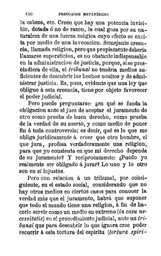 456	 PRINCIPIOS METAFÍSICOS
la cabeza, etc. Creen que hay una potencia invisi-
ble, dotada á no de razon, la cual goza por su na-
turaleza de una fuerza mágica cuyo efecto se exci-
ta por medio de una invocacion. Semejante creen-
cia, llamada religion, pero que propiamente deberia
llamarse supersticion, es no obstante indispensable
en la administrador' de justicia, porque, sise pres-
cindiera de ella, el tribunal no tendría medios su-
ficientes de descubrir los hechos ocultos y de admi-
nistrar justicia. Es, pues, evidente que una ley que
obligue á esta creencia, tiene por objeto favorecer
el poder judicial.
Pero puede preguntarse: ¿en qué se funda la
obligacion ante el jaez de aceptar el juramento de
otro como prueba de buen derecho, como prueba
de la verdad de su aserto, y como medio de poner
fin á toda controversia; es decir, qué es lo que me
obliga jurídicamente á creer que otro hombre, el
que jura , profesa verdaderamente una religion,
para que yo consienta en que mi derecho dependa
de su' juramento? Y reciprocamente: ¿Puedo yo
realmente ser obligado á jurar? Lo uno y lo otro
son en si injustos.
Pero con relacion á un tribunal, por consi-
guiente, en el estado social, considerando que no
hay otros medios en ciertos casos para conocer la
verdad más que el juramento, habrá que suponer
que todo el mundo tiene una religion, á fin de ha-
cerle servir como un medio en extremo (in casu ne-
cessitatis) en el procedimiento judicial, ante un tri-
bunal que para descubrir lo que ignora cree poder
recurrir á esta tortura del espíritu (tortura spiri-
 