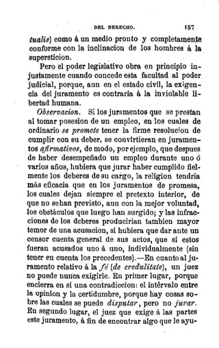 ci
yC
DEL DERECHO.	 4:57
tualis) como á un medio pronto y completamente
conforme con la incliñacion de los hombres á la
supersticion.
Pero el poder legislativo obra en principio in-
justamente cuando concede esta facultad al poder
judicial, porque, aun en el estado civil, la exigen-
cia del juramento es contraria á la inviolable li-
bertad humana.
Observaeion. Si los juramentos que se prestan
al tomar posesion de un empleo, en los cuales de
ordinario se promete tener la firme resolucion de
cumplir con su deber, se convirtieran en juramen-
tos afirmativos, de modo, por ejemplo, que despues
de haber desempeñado un empleo durante uno ó
varios años, hubiera que jurar haber cumplido fiel-
mente los deberes de su cargo, la religion tendria
más eficacia que en los juramentos de promesa,
los cuales dejan siempre el pretexto interior, de
que no se pan previsto, aun con la mejor voluntad,
los obstáculos que luego han surgido; y las infrac-
ciones de los deberes producirian tambien mayor
temor de una acusacion, si hubiera que dar ante un
censor cuenta general de sus actos, que si estos
fueran acusados uno á uno, individualmente (sin
tener en cuenta los precedentes).—En cuanto al ju-
ramento relativo á la fe (de ereclulitate), un juez
no puede nunca exigirle. En primer lugar, porque
encierra en si una contradiccion: el intérvalo entre
la opinion y la certidumbre, porque hay cosas so-
bre las cuales se puede disputar , pero no jurar.
En segundo lugar, el juez que exige á las partes
este juramento, á fin de encontrar algo que le ayu-
 