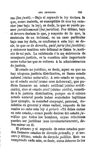 4 á9DEL DERECHO.
ma (lex justi).—Bajo el segundo la ley declara S10
que, como materia, eá susceptible de una ley exte-
rior (cae bajo la ley); es decir, lo que se puede po-
seer jurídicamente (lex-,juriclica). Por último, bajo
el tercero declara lo que, y respecto de lo que, la
sentencia de un tribunal, en un caso particular
bajo una ley dada, es conforme á esta ley; es de-
cir, lo que es de derecho, quid juris (kx justitio): •
y entonces tambien este tribunal se llama la justi-
cia de mi país. La existencia ó la no existencia de
semejante justicia, es la cuestion nils importante
entre todas las que se refieren á la administracion
de jiisticia.
El estado no jurídico, es decir, aquel en que no
hay ninguna justicia distributiva, se llama estado
natural (status naturalis). A este estado se opone,
no el estado social (como cree Achenwal), que pu-
diera llamarse un estado artificial (status artifl-
cialis), sino el estado civil (status civilis), someti-
do á la justicia distributiva; porque en el mismo
estado natural puede haber sociedades legítimas
(por ejemplo, la sociedad conyugal, paternal, do-
méstica en general y otras varias), respecto de las
cuales no cabe esta ley e 	 4Tú debes entrar
en este estado,» como puede decirse del. estado ju-
rídico que todos los hombres, cuyas relaciones
pueden ser jurídicas (aun involuntariamente), de-
ben entrar en él.
El primero y el segundo de estos estados pue-
den llamarse estados de derecho privado; y el ter-
cero y último, estado de derecho público. Este no
comprende nada más, es decir, otros deberes de los
 