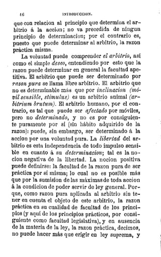 4 6	 IN1RODUCCION.
que con relacion al principio que determina el ar-
bitrio á la accion; no va precedida de ring un
principio de determinacion; por el contrario es,
puesto que puede determinar al arbitrio, la razon
práctica misma.
La voluntad puede ,comprender el arbitrio, así
como el simple deseo, entendiendo por esto que la
razon puede determinar en general la facultad ape-
titiva. El arbitrio que puede ser determinado por
razon pura se llama libre arbitrio. El arbitrio que
no es determinable más que por inclinacion (mó-
vil sensible, stimulus) es un arbitrio animal (ar-
bitrium brutum). El arbitrio humano, por el con-
trario, es tal que puede ser afectado por móviles,
pero no determinado, y no es por consiguien-
te puramente por si (sin hábito adquirido de la
razon): puede, sin embargo, ser determinado á la
accion por una voluntad pura. La libertad del ar-
bitrio es esta independencia de todo impulso sensi-
ble en cuanto á su determinacion; tal es la no-
don negativa de la libertad. La nocion positiva
puede definirse: la facultad de la razon pura de ser
práctica por sí misma; lo cual no es posible más
que por la sumision de las máximas de toda accion
á la condicion de poder servir de ley general. Por-
que, como razon pura aplicada al arbitrio sin te-
ner en cuenta el objeto de este arbitrio, la razon
práctica en su cualidad de facultad de los princi-
pios (y aquí de los principios prácticos, por consi-
guiente como facultad legislativa), y en ausencia
de la materia de la ley, la razon práctica, decimos,
no puede hacer más que erigir en ley suprema, y
ese
eaa
1
par
se
eni
pro
11'
u
 