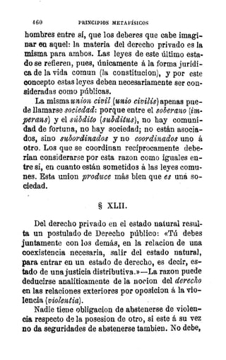 460	 PRINCIPIOS METAFÍSICOS
hombres entre si, que los deberes que cabe imagi-
nar en aquel: la materia del derecho privado es la
misma para ambos. Las leyes de este último esta-
do se refieren, pues, únicamente á la forma jurídi-
ca de la vida comun (la constitucion), y por este
concepto estas leyes deben necesariamente ser con-
sideradas como públicas.
La misma union civil (unio civilis) apenas pue-
de llamarse sociedad: porque entre el soberano (im-
perans) y el súbdito (subditus), no hay comuni-
dad de fortuna, no hay sociedad; no están asocia-
dos, sino subordinados y no coordinados uno á
otro. Los que se coordinan recíprocamente debe-
rian considerarse por esta razon como iguales en-
tre si, en cuanto están sometidos á las leyes comu-
nes. Esta untan produce más bien que es uná so-
ciedad.
§ XLII.
Del derecho privado en el estado natural resul-
ta un postulado de Derecho público: «Tú debes
juntamente con los demás, en la relacion de una
coexistencia necesaria, salir del estado natural,
para entrar en un estado de derecho, es decir, es-
tado de una justicia distributiva.»—La razon puede
deducirse analíticamente de la nocion del derecho
en las relaciones exteriores por oposicion á la vio-
lencia (violentia).
Nadie tiene obligacion de abstenerse de violen-
cia respecto de la posesion de otro, si este á su vez
no da seguridades de abstenerse tambien. No debe,
 