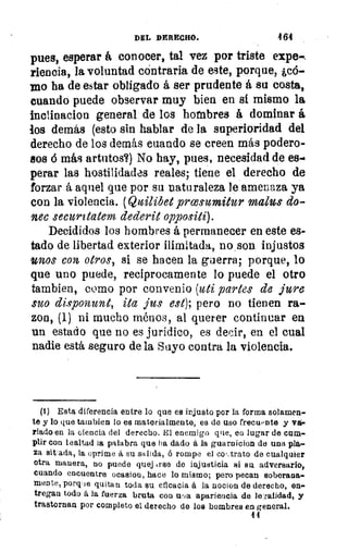 DEL DERECHO.	 4 64
pues, esperar á conocer, tal vez por triste expe-,
riencia, la voluntad cóntraria de este, porque, ¿c6-
rao ha de estar obligado á ser prudente á su costa,
cuando puede observar muy bien en si mismo la
inclinacion general de los hombres á dominar á
los demás (esto sin hablar de la superioridad del
derecho de los demás cuando se creen más podero-
sos ó más artutos?) No hay, pues, necesidad de es-G
perar las hostilidades reales; tiene el derecho de
forzar á aquel que por su naturaleza le amenaza ya
con la violencia. (Quilibet prcesulnitur malos do-
nen securitatem dederit oppositi).
Decididos los hombres á permanecer en este es-
tado de libertad exterior ilimitada, no son injustos
unos con, otros, si se hacen la guerra; porque, lo
que uno puede, recíprocamente lo puede el otro
Cambien, como por convenio (uti partes de jure
suo disponunt, ita jus est); pero no tienen ra-
zon, (1) ni mucho ménos, al querer continuar en
un estado que no es jurídico, es decir, en el cual
nadie está seguro de la Suyo contra la violencia.
(1) Esta diferencia entre lo que es injusto por la forma solamen-
te y lo que tarnbien lo es materialmente, es de uso frecuente y va-
riado en la ciencia del derecho. El enemigo que, en lugar de cum-
plir con lealtad la palabra que ha dado á la guaro icion de una pla-
za sitada, la oprime á su salida, ó rompe el coT,trato de cualquier
otra manera, no puede quej rrse de injusticia si su adversario,
cuando encuentre ocasion, hace lo mismo; pero pecan soberana-
mente, porque quitan toda su eficacia á la nocion de derecho, en-
tregan todo á la fuerza bruta con uiJa apariencia de le-falidad, y
trastornan por completo el. derecho de los hombres en general.
44
 