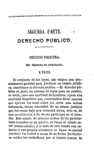 SEGUNDA PARTE.
Ctit) ÜBI.
IgCCIONPRIMEtA.
ViEL DERECHO DE CIUDADANÍA.
§ XLIII.
El conjunto de las leyes, que exigen una o-
Mulgacion general para producir un estado jutidi-
co, constituye el derecho público.—E1 derecho pú-
blico es, pues, un sistema de leyes para un pueblo,
es decir, para una multitud de hombres, á para una
multitud de pueblos que, constituidos de tal manera
que ejercen los unos sobre los otros una mútua
influencia, tienen necesidad de un estado jurídico
que los reuna bajo una voluntad única; esto es, dé
una constitucion á fin de ser partícipes en el dere-
cho. Este estado de relacion mdtua de los partioul-
l'Yes reunidos en un pueblo, se llama el estado ci-
vil (status civilis); y el todo de este estado con re-
lacion á sus propios miembros se llama la ciudad
(civitas). La ciudad á causa de su forma (hallándo te
se unidos los ciudadanos por el interés comun de
 