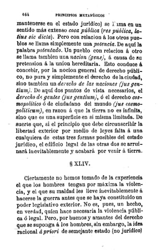 464	 PRINCIPIOS METAFÍSICOS
mantenerse en el estado jurídico) se 1: ama en un
sentido más extenso cosa pública (res _pública, la-
tius sic dicta). Pero con relacion á los otros pue-
blos se llama simplemente una potencia. De aquí la
palabra potentado. Un pueblo- con relacion á otro
se llama tambien una nacion (gens), á causa de su
pretension á la union hereditaria. Esto conduce á
concebir, por la nocion general de derecho públi-
co, no pura y simplemente el derecho de la ciudad,
sino tambien un derecho de las naciones (jus gen-
tium). De aquí dos puntos de vista necesarios, el
derecho d#1; gentes (jus gentium), ó el derecho cos-
mopolítico ó de ciudadano del mundo (jus como-
politicunz), en ra,zon á que la tierra no es infinita,
sino que es una superficie en si misma limitada. De
suerte que, si el principio que debe circunscribir la
libertad exterior por medio de leyes falta á una
cualquiera de estas tres formas posibles del estado
jurídico, el edificio legal de las otras dos se arrui-
nará inevitablemente y acabará por venir á tierra.
§ XLIV.
Ciertamente no hemos tomado de la experiencia
el que los hombres tengan por máxima la violen-
cia, y el que su maldad les lleve inevitablemente á
hacerse la guerra antes que se haya constituido un
poder legislativo exterior. No es, pues, un hecho,
en verdad, quien hace necesaria la violencia Fábri-
ca ó legal. Pero, por buenos y amantes del derecho
que se suponga á los hombres, sin embargo, la idea
-racional d priori de semejante estado (no jurídico)
 
