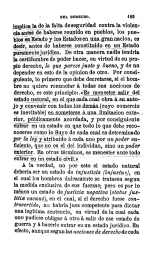 ;11/,
DEL DERECHO.	 468
implica la de la falta de seguridad contra la violen-
cia antis -de »habe-rse reunido en pueblos, los pue-
blos-iin Estado y los Estados, en11110, gran nacion, es
decir, antes de haberse constituido, en un Estado
uiaMente jurídico. De otra manera nadie tendria
la certidumbre de poder hacer, en virtud de su pro-
pio derecho, lo que parece justo y bueno, y de no
depender en esto de la opinion de otro. Por consi-
guiente, lo primero que debe decretarse, si el hom-
bre no quiere renunciar á todas sus nociones de
derecho, es este principio:.«Es _rnenester_:alr del r
estado naturál, en el que eadaeual obra á su anto-
jo y convenir con todos loa demiw(cuyo comercio
es inevitable) en .80.metPr_se_á_unalimitacion exte-_
rior, públicamente acordada, y por consiguiente
entrar en un estado en que todo lo que debe reco-
nocerse como lo Suyo de cada cual es determinado
por la ley y atribuido á cada uno por un poder su-
ficiente, que no es el del individao, sino un poder.
exterior. En otros términos, es menester ante todo
entrar en un estado civil.»
A. la verdad, no por esto el estado natural
deberia ser un estado de injusticia (in justo , en
el cual los hombres ánicatnente se tratasen segun
la medida exclusiva de sus fuerzas; pero es por lo
ménos un estado de justicia negativa (status jus-
titie vacuus), en el cual, si el derecho fuese con
trovertido, no habría juez competente para dictar
una legitima sentencia, en virtud de la cual cada
uno pudiese obligar á otro á salir de ese estado de
guerra y á hacerle entrar en un estado jurídico. En
efecto, aunque segun las nociones de derecho de cada
 