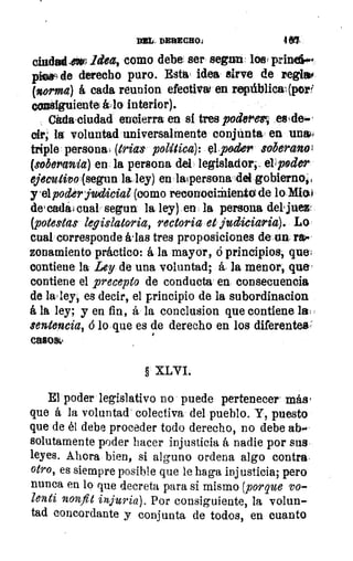 With DERECHO:	 4 &Y
ciudad .ext idea, como debe ser segun lasu prinePté
piesq de derecho puro. Esta idea sirve de regiao
(norma) á cada reunion efectivw en república;(porf
consiguiente	 interior).
Citda•cludad encierra en si tres podemess esIde-‘
dr; la voluntad universalmente conjunta en unal?-
triple personal (tria$ política): el poder soberanol
(sóbe'ania) en la persona del legislador; elrpoder
ejecutivo (segun la. ley) en 'apersona del gobierno,i
yelpoderjudicial (como recorrooi±ieniO de lo Miat
deleatia4 cual segun la ley) en la persona del juez
(potestas legislatoria, rectoria et judiciaria). Lo
cual corresponde idas tres proposiciones de un no,.
zonamiento práctico: á la mayor, ó principios, que,
contiene la Ley de una voluntad; á la menor, que'
contiene el precepto de conducta en consecuencia
de la' ley, es decir, el principio de la subordinacion
á la ley; y en fin, á la conclusion que contiene la(
sentencia, b lo que es de derecho en los diferentes'
casos
§ XLVI.
El poder legislativo no puede pertenecer' más,
que á la voluntad- colectiva del pueblo. Y, puesto
que de él debe proceder todo derecho, no debe ab-'
solutamente poder hacer injusticia á nadie por sus
leyes. Ahora bien, si alguno ordena algo contra,
otro, es siempre posible que le haga injusticia; pero
nunca en lo que decreta para si mismo (porque yo-
lenti nonfit injuria). Por consiguiente, la volun-
tad concordante y conjunta de todos, en cuanto
 