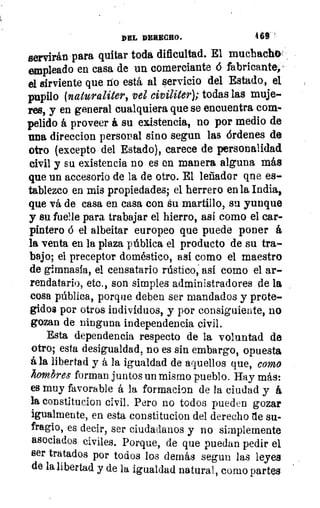 DEL DEBEGRO.	 4 69
servirán para quitar toda dificultad. El muchach0-
empleado en casa de un comerciante 6 fabricante,'
el sirviente que no está al servicio del Estado, el
pupilo (naturaliter, vel civiliter); todas las muje-
res, y en general cualquiera que se encuentra com-
pelido á proveer á su existencia, no por medio de
una direccion personal sino segun las órdenes de
otro (excepto del Estado), carece de personalidad
civil y su existencia no es en manera alguna más
que un accesorio de la de otro. El leñador qne es-
tablezco en mis propiedades; el herrero en la India,
que vá de casa en casa con su martillo, su yunque
y su fue?le para trabajar el hierro, así como el car-
pintero ó el albeitar europeo que puede poner á
la venta en la plaza pública el producto de su tra-
bajo; el preceptor doméstico, así como el maestro
de gimnasia, el censatario rústico, así como el ar-
rendatario, etc., son simples administradores de la
cosa pública, porque deben ser mandados y prote-
gidos por otros individuos, y por consiguiente, no
gozan de ninguna independencia civil.
Esta dependencia respecto de la voluntad de
otro; esta desigualdad, no es sin embargo, opuesta
á la libertad y á la igualdad de aquellos que, como
hombres forman juntos un mismo pueblo. Hay más:
es muy favorable á la formacion de la ciudad y á
la constitucion civil. Pero no todos pueden gozar
igualmente, en esta constitucion del derecho de su-
fragio, es decir, ser ciudadanos y no simplemente
asociados civiles. Porque, de que puedan pedir el
ser tratados por todos los demás segun las leyes
de la libertad y de la igualdad natural, como partes
 