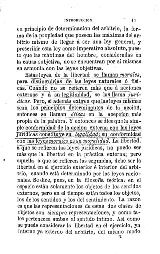 INTRODUCCION. 	 1
en principio de determinacion del arbitrio, la for-
ma de la propiedad que poseen las máximas del ar-
bitrio mismo de llegar á ser una ley general, y
prescribir esta ley como imperativo absoluto, pues-
to que las máximas del hombre, consideradas en
la causa subjetiva, no se encuentran por sí mismas
en armonía con las leyes objetivas.
sta leyes. de la libertad se llaman morales,
para distinguirlas de las leyes r naturales ó físi-
cas.. Cuando no se refieren más_que á acciones
externas y á su leg ¡anillad, se las llama jurí
dicas. Pero, si_ además exigen_que lasl!yes raism
sean los principios determinan tes _de _la accioii,
entonces se llaman éticas en la acepcio,n más
propia de la-palabra. Y entonces se dice que la sim-.
ple conformidad de la accion externa con las leyes
Pialas constituid suw
-
Zwq/K6ad,- su conformidad
con ases morales es su moralidad. CLa libertad,
á que se refieren las leyes jurídicas, no puede ser
más que la libertad en la práctica externa; pero
aquella á que se refieren las segundas, debe ser la
libertad en el ejercicio exterior é interior del arbi
trio, cuando está determinado por las leyes racio-
nales. Se dice, pues, en la filosofía teórica: en el
espacio están solamente los objetos de los sentidos
externos, pero en el tiempo están todos los objetos,
los de los sentidos y los del sentimiento. La razón
es que las representaciones de estas dos clases de
objetos son siempre representaciones, y como ta-
les pertenecen ambas al sentido íntimo. Así como
se puede considerar la libertad en el ejercicio, ya
interno ya externo del arbitrio, del mismo modo
2
 