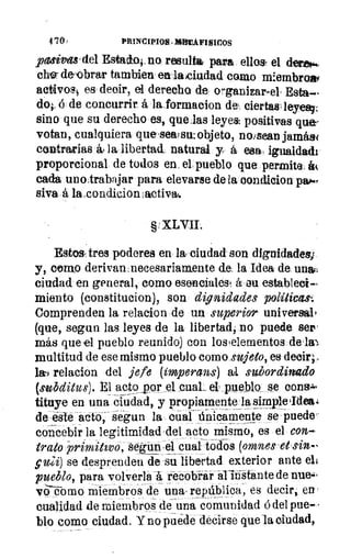4 701	 PRINCIPIO/t. ~MICOS
pasivas' del Estado4, no resulta para ellos. el dermé.
che- de-obrar tambien en la ciudad como mlembrow
aciivos4 es decir, el derecho de organizar-el, Esta-
do;, á de concurrir á la forraacion dei, ciertastleyes;;
sino que su derecho es, quelas leyes: positivas que:,
votan, cualquiera que,sealswobjeto, no/sean jamás<
contrarias ho la libertad natural y á esa , igualdad'
proporcional de todos en. el pueblo que permite, á(
cada uno,trabajar para elevarse de la oondicion
siva á la,condicionlactivai.
§ XLVII.
Estos, tres poderes en la ciudad son dignidades;
y, como derivawnecesariamente de la Idea de unas:
ciudad en general, como esencialest á ou estableci-
miento (constitucion), son dignidades políticas.
Comprenden la relacion de un superior universal'
(que, segun las leyes de la libertad, no puede ser'
más que el pueblo reunido) con los 'elementos dela).
multitud de ese mismo pueblo como sujeto, es decir;
IaC relacion del jefe (ímperans)	 subordinado
(subditus). El actoporel. cual'~.el. pueblo Se 001213.1%
tituye en una ciudad, y propiamente lasimple4Idea4
de este acto; segun la cual únicamente se puede‘
concebir la legitimidad ,del acto mismo, es el con
trato primitivo, Segrünjel cual todos (omnes d
p,ai) se desprenden de su libertad exterior ante el4
pueblo, para volverla á recobrar allrilante de nue.i,
va-é-orno miembros de una, república-, es decir, en.
cualidad de miembros de una comunidad á del pue-
blo como ciudad. Y no puede decirse que la ciudad,
 