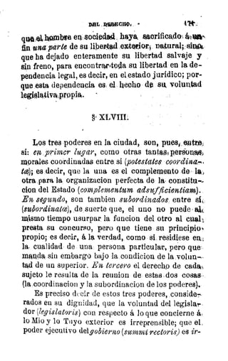 AaL . ~ano, ,	 4.'W
que 411110nbtie en: socieda4. haya. sacrificado rá,,oly
1	 fin una parte de su libeigad.ezteriofl na,tural, alo"
1	 que ha dejado enteramente su libertad salvaje y
1	 sin freno, para encontryttolla su libertad en la de-
1	 pendencia legal, es decir, en el estado jurídico; por-
k	 que -esta dependencia es el hecho. de su voluntad
1	 leghltytiva'propiN.
k
§
Los tres poderes en la ciudad, son, pues,, entre
si: en primer lugar, como otras tantas, perÑnitti)
moralu coordinadas entre si (potestate$ coordina.",
to); es decir, que la una es el complemento de la,
otra,para la organizacion perfecta de la. constitu".
clon del Estado (complementurn adsufficientiam).
En segundo, son tambien subordinados entre el,
(subordinatce), de suerte que, el uno no puede
mismo tiempo usurpar la funcion del otro al cuall
presta su concurso, pero que tiene su principioN
propio.; es decir, á la verdad, como si, residiese era
la. cualidad de una persona particular, péro que
manda sin embargo bajo la condicione de la volun--
tad de un superior. En tercero el derecho de cada,
sujeto le resulta de la reunion de estas dos cosas..
(la coordinacion y la subordinacion de los poderes)..
Es preciso decir de estos tres poderes, conside.,-,
rados en su dignidad, que la voluntad del legislar
dor (legislatoris) con respecto á lo que concierne á,
lo Mio y lo Tuyo exterior es irreprensible; que el,
poder ejecutivo delg obierno (suvní rectoris) es ir-
 