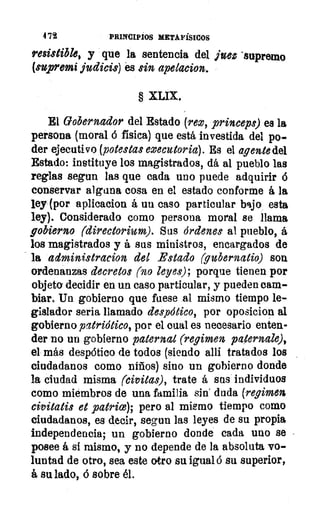 4 72	 PRINCIPIOS METAFÍSICOS
resistible, y que la sentencia del juez "supremo
(supremi judicis) es sin apetacion.
§ XLIX.
El Gobernador del Estado (reo, princeps) es la
persona (moral á física) que está investida del po-
der ejecutivo (potestas eoecutoria). Es el agente del
Estado: instituye los magistrados, dá al pueblo las
reglas segun las que cada uno puede adquirir 6
conservar alguna cosa en el estado conforme á la
ley (por aplicacion á uu caso particular bajo esta
ley). Considerado como persona moral se llama
gobierno (directorium). Sus órdenes al pueblo, á
los magistrados y á sus ministros, encargados de
la administracion del Estado (gubernatio) son
ordenanzas decretos (no leyes); porque tienen por
objeto. decidir en un caso particular, y pueden cam-
biar. Un gobierno que fuese al mismo tiempo le-
gislador seria llamado despótico, por oposicion al
gobierno patriótico, por el Dual es necesario enten-
der no un gobierno paternal (regimen, paternale),
el más despótico de todos (siendo allí tratados los
ciudadanos como niños) sino un gobierno donde
la ciudad misma (civitas), trate á sus individuos
como miembros de una familia sin' duda (regimos
civitatis et patrios); pero al mismo tiempo como
ciudadanos, es decir, segun las leyes de su propia
independencia; un gobierno donde cada uno se
posee á sí mismo, y no depende de la absoluta vo-
luntad de otro, sea este otro su igualó su superior,
á su lado, 6 sobre él.
 