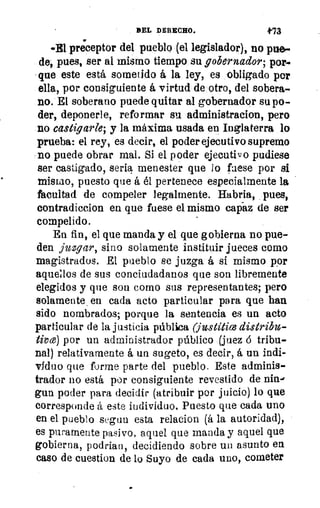 BEL DERECHO.	 t73
wEl preceptor del pueblo (el legislador), no pile-
de, pues, ser al mismo tiempo su gobernador; por.
que este está sometido á la ley, es obligado por
ella, por consiguiente á virtud de otro, del sobera-
no. El soberano puede quitar al gobernador su po-
der, deponerle, reformar su administracion, pero
no castigarle; y la máxima usada en Inglaterra lo
prueba: el rey, es decir, el poder ejecutivo supremo
no puede obrar mal. Si el poder ejecutivo pudiese
ser castigado, seria menester que lo fuese por si
mismo, puesto que á él pertenece especialmente la
facultad de compeler legalmente. Habria, pues,
contradiccion en que fuese el mismo capaz de ser
compelido.
En fin, el que manda y el que gobierna no pue-
den juzgar, sino solamente instituir jueces como
magistrados. El pueblo se juzga á sí mismo por
aquellos de sus conciudadanos que son libremente
elegidos y que son como sus representantes; pero
solamente , en cada acto particular para que han
sido nombrados; porque la sentencia es un acto
particular de la justicia pública (justítice distribu-
tiv ce) por un administrador público (juez á tribu-
nal) relativamente á un sugeto, es decir, á un indi-
viduo que forme parte del pueblo, Este adminis-
trador no está por consiguiente revestido de nin-e
gun poder para decidir (atribuir por juicio) lo que
corresponde á este individuo. Puesto que cada uno
en el pueblo segun esta relacion (á la autoridad),
es puramente pasivo, aquel que manda y aquel que
gobierna, podrían, decidiendo sobre un asunto en
caso de cuestion de lo Suyo de cada uno, cometer
 