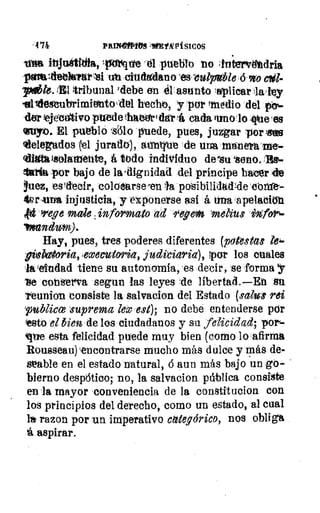 PRINMPOIS ME VA PI SIC OS
rftirfitte 'él pueblo no ;tritervetdria
pava letkrar si ut oludgdano `eveutrable,69to
plib1e.111 tribunal 'debe en el asunto Itplicar daley
alidestubrimiettoidel hecto, y-por !medio dei
&r !ejecutivo puede thalerrt dar á cada uno lo ,iiue es
osupp. El ~lo sólo rvuede, pues, juzgar 'por me
telegados(1 juratIO), aentrue de mal manera me-
tillittivsolatilente, á lodo individuo desu seno. -BEI-
lSa por bajo de la,dignidad del príncipe hacer de
Vuez, estlecir, colooarse-en a pdsibilidad4e 01111-
UrAinn injusticia, y exponerse así á una apelacin
irege mak ,inforinato ad rey cm ~bus ivtfor%-
Hay, pues, tres poderes diferentes (Mutas
Mbaitoria,,executoria, judiciaria), Ipctr los cuales
la lelndad tiene su autonomía, 'es decir, se forma y
'se cont'r'a segun las leyes -de líbertad.—En Su
ltunicin consiste la gal va el on del Estado (saluil rei
publica niprema leo est); no debe entenderse pór
resto el bien de los ciudadanos y su felicidad; por-
que esta felicidad puede muy bien (corno lo afirma
Rousseau)-encontrarse mucho más dulce y más de-
seable en el estado natural, 6 aun más bajo un go-
bierno despótico; no, la salvacion pública consiste
en la mayor conveniencia de la constitucion con
los principios del derecho, como un estado, al cual
razon por un imperativo categórico, nos obliga
aspirar.
•
 