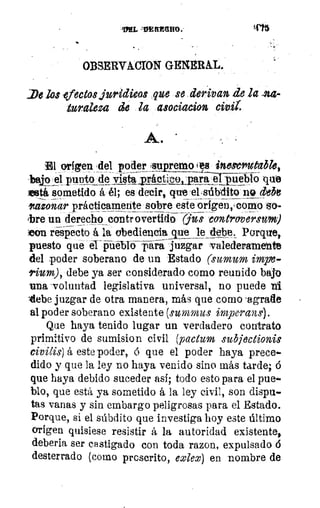 'IYEL	 3415
OBSERVÁCIDN GENERAL.
:De los -efectos juridieas que se derivan de la 44-
124raleza de la asociacion civii.
A.
El origen ,del poder supremo 2 8 inescrutable,
bilto el punto de vista~co:para eijüebio que
seetí- sometido á él; es decir, que elsúbdito no MI
ltazonar prácticamente sobre este origen,‘como so-_
tbre un derecho controvertido gus cuntrovers~
con respecto á la obediencia_vte le debe, Porque,
puesto que el pueblo yári juzgar valederamente
del poder soberano de un Estado (sumum impe-
rium), debe ya ser considerado corno reunido bajo
una 'voluntad legislativa universal, no puede nl
debe juzgar de otra manera, más que como 'agrade
al poder soberano existente (summus impaians).
Que haya tenido lugar un verdadero contrato
primitivo de sumision civil (pactum subjectionis
civilis) á este poder, á que el poder haya prece-
dido y que la ley no haya venido sino más tarde; 6
que haya debido suceder así; todo esto para el pue..
blo, que está ya sometido á la ley civil, son dispu-
tas vanas y sin embargo peligrosas para el Estado.
Porque, si el súbdito que investiga hoy este último
origen quisiese resistir á la autoridad existente,
deberla ser castigado con toda razon, expulsado 6
desterrado (como prescrito, exlew) en nombre de
 
