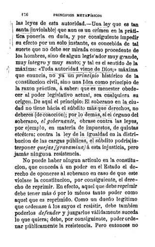 A
476	 PRINCIPIOS METAFÍSICOS
las leyes de esta autoridad.—Una ley que es tan
santa (inviolable) que aun es un crimen en la prátl-
tica ponerla en duda, y por consiguiente impedir
I su efecto por un solo instante, es concebida de tal
suerte que rio debe ser mirada como procedente de
los hombres, sino de algun legislador muy grande,
muy íntegro y muy santo; y tal es el sentido de la
máxima: «Toda autoridad viene de Dios;» máxima
que enuncia, n- O-ST-a-iinprhicip7o-faiáórico de la
constitucion civil, sino una Idea como principio de
la razon práctica, á saber: que es menester obede-
cer al poder legislativo actual, sea cualquiera su
origen. De aqui el principio: El soberano en la ciu-
dad no tiene hacia el súbdito ráál-q-ué derechos, no
deberes (dé coacción); por lo demás, si el Órgano del
soberano, el gobernante, obrase contra las leyes,
por ejemplo, en materia de impuestos, de quintas
etcétera; contra la ley de la igualdad en la distri-
bucion de las cargas públicas, eI súbdito podriajin-
terponer queja,silgravamina) á esta injusticia, pero
jamás ninguna resistencia.
No puede haber ningun articulo en la constitu-
cion, que conceda á un poder en el Estado el de-
recho de oponerse al soberano en caso de que este
violase la constitucion, por consiguiente, el dere-
cho de reprimir. En efecto, aquel que debe reprimir
debe tener más ó por lo ménos tanto poder como
aquel que es reprimido. Corno un dueño legítimo
que ordenase á los suyos el resistir, debe tambien
poderlos defender y juzgarlos válidamente suceda
lo que quiera; debe, por consiguiente, poder orde-
nar públicamente la resistencia. Pero entonces no
 