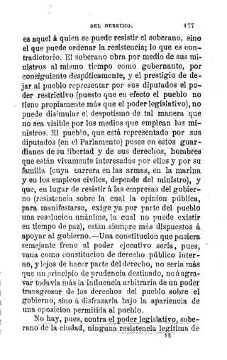 DEL DERECHO.	 ri
es aquel á quien se puede resistir el soberano, sino
el que puede ordenar la resistencia; lo que es con-
tradictorio. El soberano obra por medio de sus mi-
nistros al mismo tiempo como gobernante, por
consiguiente despóticamente, y el prestigio de de-
jar al pueblo representar por sus diputados el po-
der restrictivo (puesto que en efecto el pueblo no
tiene propiamente más que el poder legislativo), no
puede dis4mular el despotismo de tal manera que
no sea visible por los medios que emplean los mi-
nistros. El pueblo, que está representado por sus
diputados (en el Parlamento) posee en estos guar-
dianes de su libertad y de sus derechos, hombres
que están vivamente interesados por ellos y por su
familia (cuya carrera en las armas, en la marina
y en los empleos civiles, depende del ministro), y
que, en lugar de resistir á las empresas del gobier-
no (resistencia sobre la cual la opinion pública,
para manifestarse, exige ya por parte del pueblo
una resolucion unánime, la cual no puede existir
en tiempo de paz), están siempre más dispuestos á
apoyar al gobierno.—Una constitucion que pusiera
semejante freno al poder ejecutivo sería, pues,
vana como constitucion de derecho público inter-
no, y lejos de hacer parte del derecho, no sería más
que un principio de prudencia destinado, no á agra-
var todavía más la influencia arbitraria de un poder
transgresor de los derechos del pueblo sobre el
gobierno, sino á disfrazarla bajo la apariencia de
una oposicion permitida al pueblo.
No hay, pues, contra el poder legislativo, sobe-
rano-de la ciudad, ninguna resistencia legítima de
 